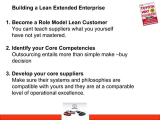 Building a Lean Extended Enterprise
1. Become a Role Model Lean Customer
You cant teach suppliers what you yourself
have not yet mastered.
2. Identify your Core Competencies
Outsourcing entails more than simple make –buy
decision
3. Develop your core suppliers
Make sure their systems and philosophies are
compatible with yours and they are at a comparable
level of operational excellence.
 