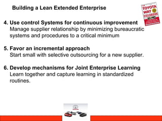 Building a Lean Extended Enterprise
4. Use control Systems for continuous improvement
Manage supplier relationship by minimizing bureaucratic
systems and procedures to a critical minimum
5. Favor an incremental approach
Start small with selective outsourcing for a new supplier.
6. Develop mechanisms for Joint Enterprise Learning
Learn together and capture learning in standardized
routines.
 