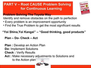 PART V – Root CAUSE Problem Solving
for Continuous Learning
Problem Solving The Toyota Way
Identify and remove obstacles on the path to perfection
• Every problem is an improvement opportunity
• Find the True Problem to get the most significant results
“Yoi Shina,Yoi Kangai’’ – “Good thinking, good products’’
Plan – Do- Check – Act
Plan : Develop an Action Plan
Do: Implement Solutions
Check : Verify Results
Act : Make necessary adjustments to Solutions and
to the Action plan
 