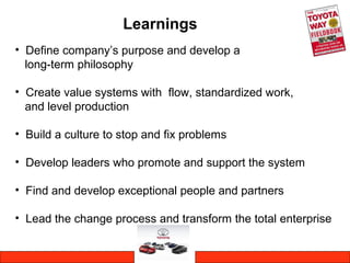 Learnings
• Define company’s purpose and develop a
long-term philosophy
• Create value systems with flow, standardized work,
and level production
• Build a culture to stop and fix problems
• Develop leaders who promote and support the system
• Find and develop exceptional people and partners
• Lead the change process and transform the total enterprise
 