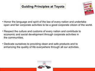 • Honor the language and spirit of the law of every nation and undertake
open and fair corporate activities to be a good corporate citizen of the world.
• Respect the culture and customs of every nation and contribute to
economic and social development through corporate activities in
the communities.
• Dedicate ourselves to providing clean and safe products and to
enhancing the quality of life everywhere through all our activities.
Guiding Principles at Toyota
 