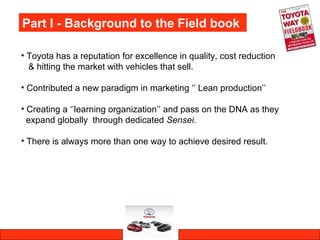 Part I - Background to the Field book
• Toyota has a reputation for excellence in quality, cost reduction
& hitting the market with vehicles that sell.
• Contributed a new paradigm in marketing ‘’ Lean production’’
• Creating a ‘’learning organization’’ and pass on the DNA as they
expand globally through dedicated Sensei.
• There is always more than one way to achieve desired result.
 