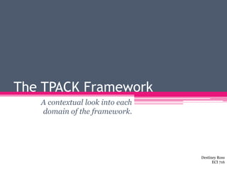 The TPACK Framework
A contextual look into each
domain of the framework.
Destiney Ross
ECI 716
 