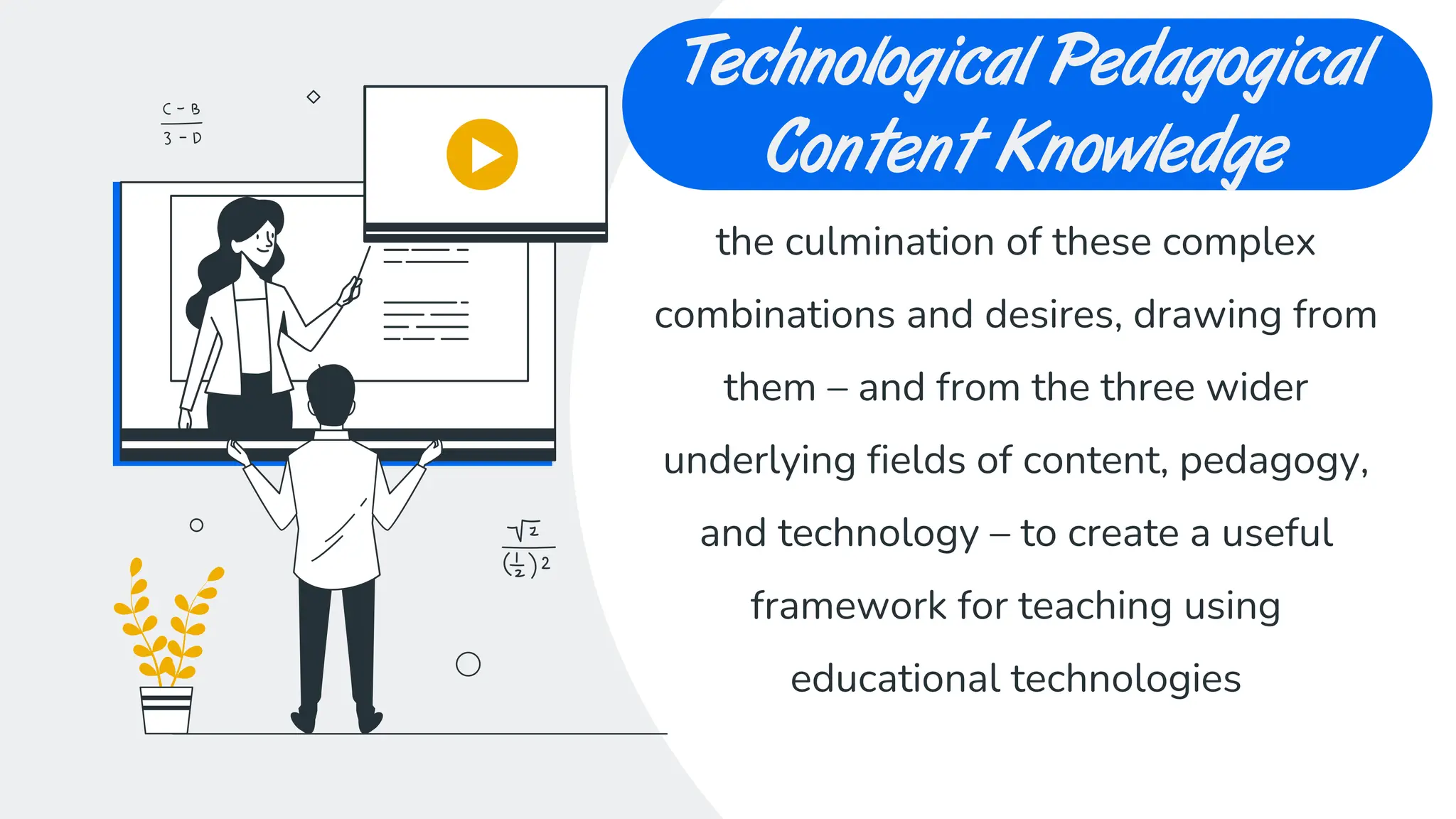 CREDITS: This presentation
template was created by Slidesgo,
including icons by Flaticon, and
infographics & images by Freepik
Technological Pedagogical
Content Knowledge
the culmination of these complex
combinations and desires, drawing from
them – and from the three wider
underlying fields of content, pedagogy,
and technology – to create a useful
framework for teaching using
educational technologies
 