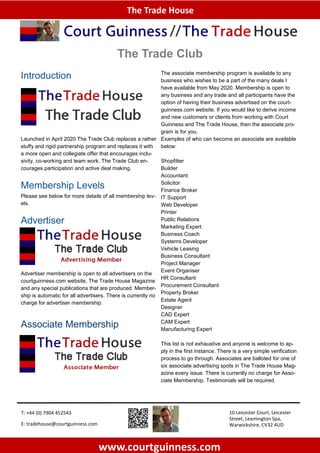 The Trade House
www.courtguinness.com
10 Leicester Court, Leicester
Street, Leamington Spa,
Warwickshire, CV32 4UD
T: +44 (0) 7904 452543
E: tradehouse@courtguinness.com
The Trade Club
Introduction
Launched in April 2020 The Trade Club replaces a rather
stuffy and rigid partnership program and replaces it with
a more open and collegiate offer that encourages inclu-
sivity, co-working and team work. The Trade Club en-
courages participation and active deal making.
Membership Levels
Please see below for more details of all membership lev-
els.
Advertiser
Advertiser membership is open to all advertisers on the
courtguinness.com website, The Trade House Magazine
and any special publications that are produced. Member-
ship is automatic for all advertisers. There is currently no
charge for advertiser membership.
Associate Membership
The associate membership program is available to any
business who wishes to be a part of the many deals I
have available from May 2020. Membership is open to
any business and any trade and all participants have the
option of having their business advertised on the court-
guinness.com website. If you would like to derive income
and new customers or clients from working with Court
Guinness and The Trade House, then the associate pro-
gram is for you.
Examples of who can become an associate are available
below:
Shopfitter
Builder
Accountant
Solicitor
Finance Broker
IT Support
Web Developer
Printer
Public Relations
Marketing Expert
Business Coach
Systems Developer
Vehicle Leasing
Business Consultant
Project Manager
Event Organiser
HR Consultant
Procurement Consultant
Property Broker
Estate Agent
Designer
CAD Expert
CAM Expert
Manufacturing Expert
This list is not exhaustive and anyone is welcome to ap-
ply in the first instance. There is a very simple verification
process to go through. Associates are balloted for one of
six associate advertising spots in The Trade House Mag-
azine every issue. There is currently no charge for Asso-
ciate Membership. Testimonials will be required.
 