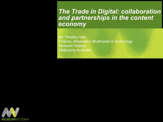 The Trade in Digital: collaboration and partnerships in the content economy Mr. Timothy Hart Director, Information Multimedia & Technology Museum Victoria Melbourne Australia 