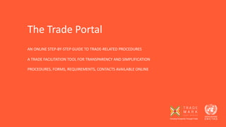 AN ONLINE STEP-BY-STEP GUIDE TO TRADE-RELATED PROCEDURES
A TRADE FACILITATION TOOL FOR TRANSPARENCY AND SIMPLIFICATION
PROCEDURES, FORMS, REQUIREMENTS, CONTACTS AVAILABLE ONLINE
The Trade Portal
 