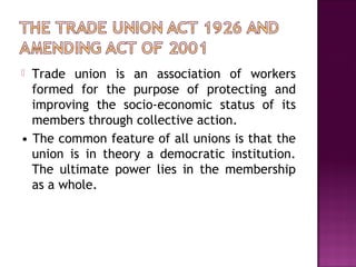  Trade union is an association of workers
formed for the purpose of protecting and
improving the socio-economic status of its
members through collective action.
• The common feature of all unions is that the
union is in theory a democratic institution.
The ultimate power lies in the membership
as a whole.
 