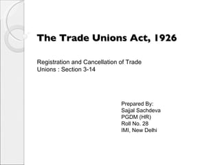 The Trade Unions Act, 1926 Prepared By: Sajjal Sachdeva PGDM (HR) Roll No. 28 IMI, New Delhi Registration and Cancellation of Trade Unions : Section 3-14 