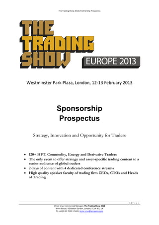The Trading Show 2013| Partnership Prospectus




 Westminster Park Plaza, London, 12-13 February 2013




                     Sponsorship
                      Prospectus

     Strategy, Innovation and Opportunity for Traders


 120+ HFT, Commodity, Energy and Derivative Traders
 The only event to offer strategy and asset-specific trading content to a
  senior audience of global traders
 2 days of content with 4 dedicated conference streams
 High quality speaker faculty of trading firm CEOs, CTOs and Heads
  of Trading




                                                                            1|P a g e
                   Victor Cruz, Commercial Manager, The Trading Show 2013
                     Wren House, 43 Hatton Garden, London, EC1N 8EL, UK
                     T/ +44 (0) 20 7092 1254 E/ victor.cruz@terrapinn.com
 
