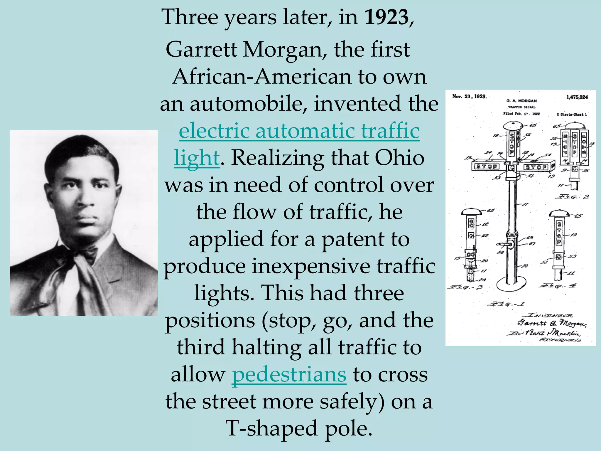 Three years later, in 1923,Garrett Morgan, the first African-American to own an automobile, invented the electric automatic traffic light. Realizing that Ohio was in need of control over the flow of traffic, he applied for a patent to produce inexpensive traffic lights. This had three positions (stop, go, and the third halting all traffic to allow pedestrians to cross the street more safely) on a T-shaped pole.