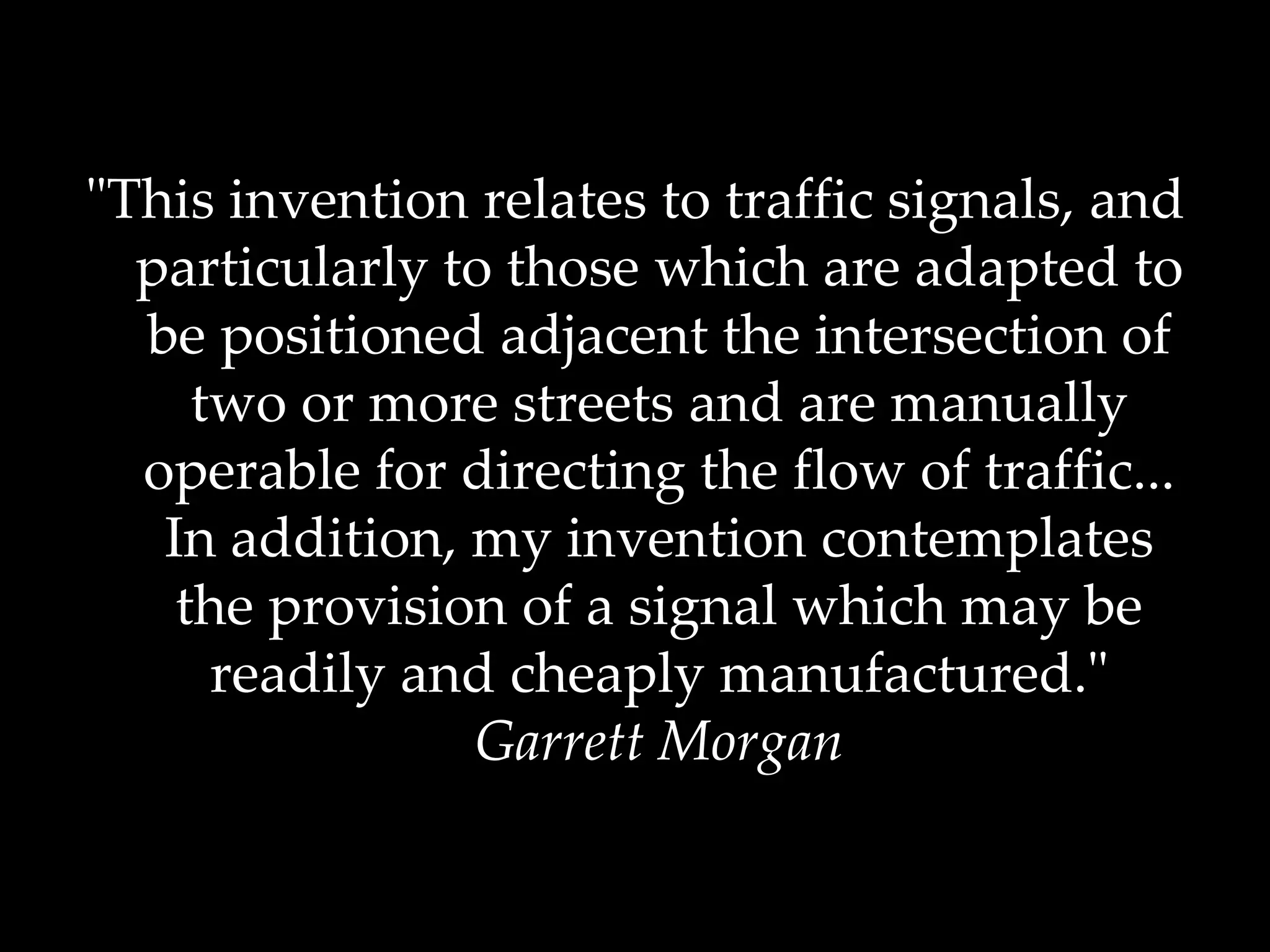 "This invention relates to traffic signals, and particularly to those which are adapted to be positioned adjacent the intersection of two or more streets and are manually operable for directing the flow of traffic... In addition, my invention contemplates the provision of a signal which may be readily and cheaply manufactured." Garrett Morgan