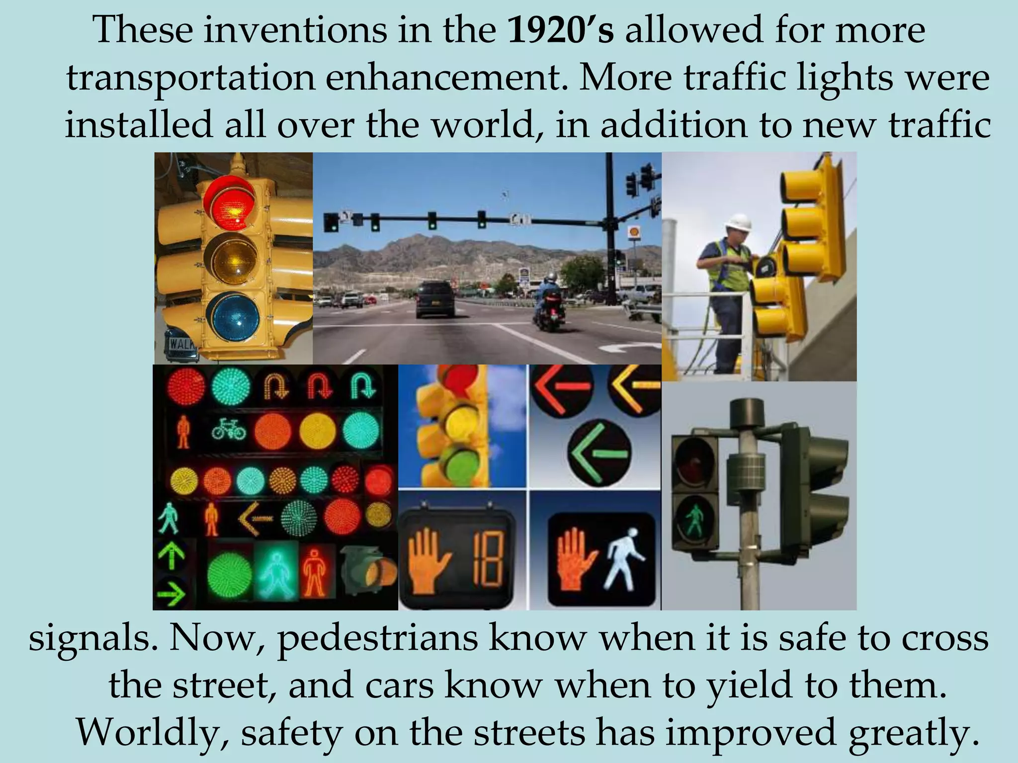 These inventions in the 1920’s allowed for more transportation enhancement. More traffic lights were installed all over the world, in addition to new traffic signals. Now, pedestrians know when it is safe to cross the street, and cars know when to yield to them. Worldly, safety on the streets has improved greatly.								