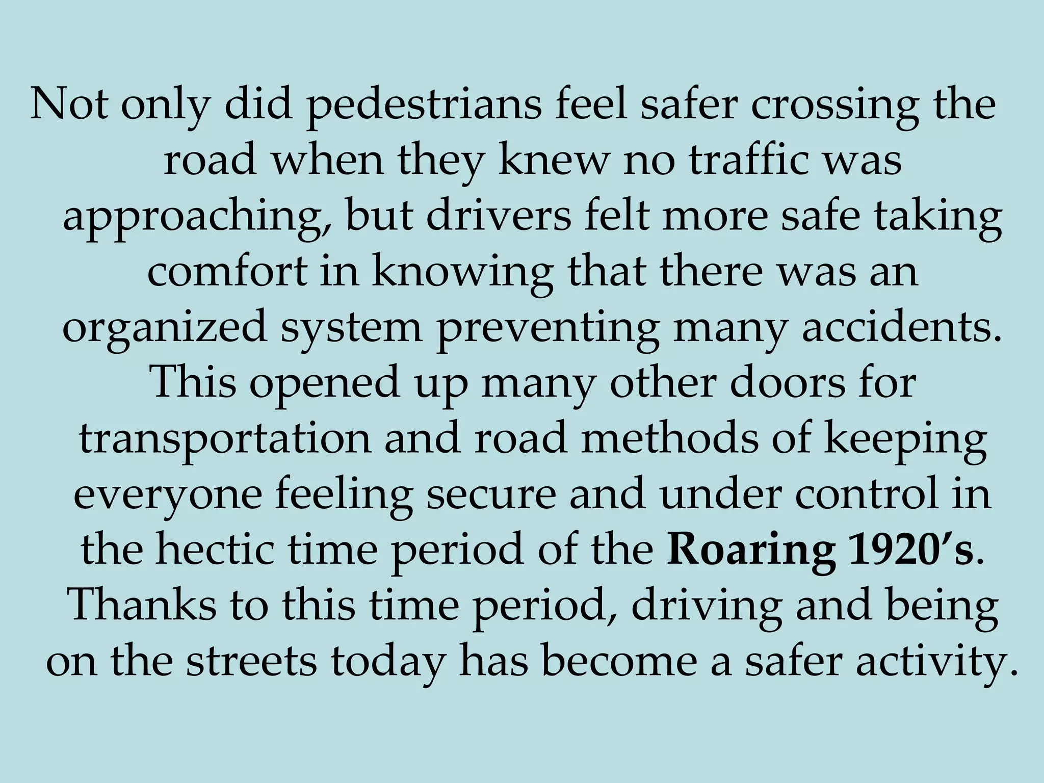 Not only did pedestrians feel safer crossing the road when they knew no traffic was approaching, but drivers felt more safe taking comfort in knowing that there was an organized system preventing many accidents. This opened up many other doors for transportation and road methods of keeping everyone feeling secure and under control in the hectic time period of the Roaring 1920’s. Thanks to this time period, driving and being on the streets today has become a safer activity.