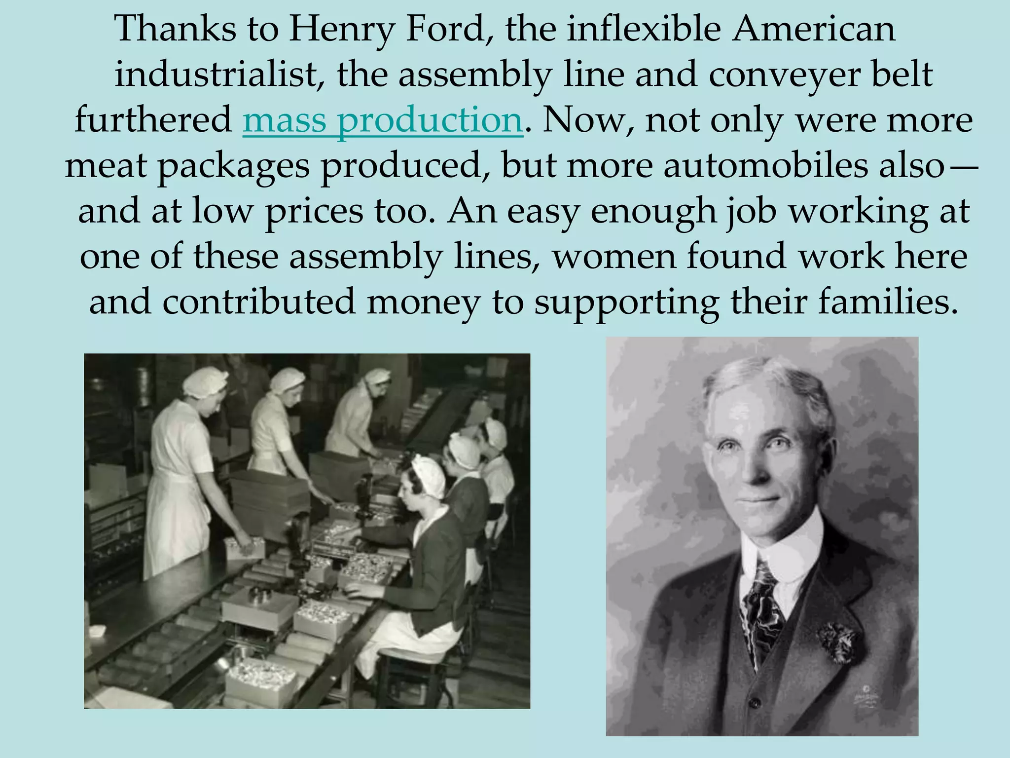 Thanks to Henry Ford, the inflexible American industrialist, the assembly line and conveyer belt furthered mass production. Now, not only were more meat packages produced, but more automobiles also—and at low prices too. An easy enough job working at one of these assembly lines, women found work here and contributed money to supporting their families.