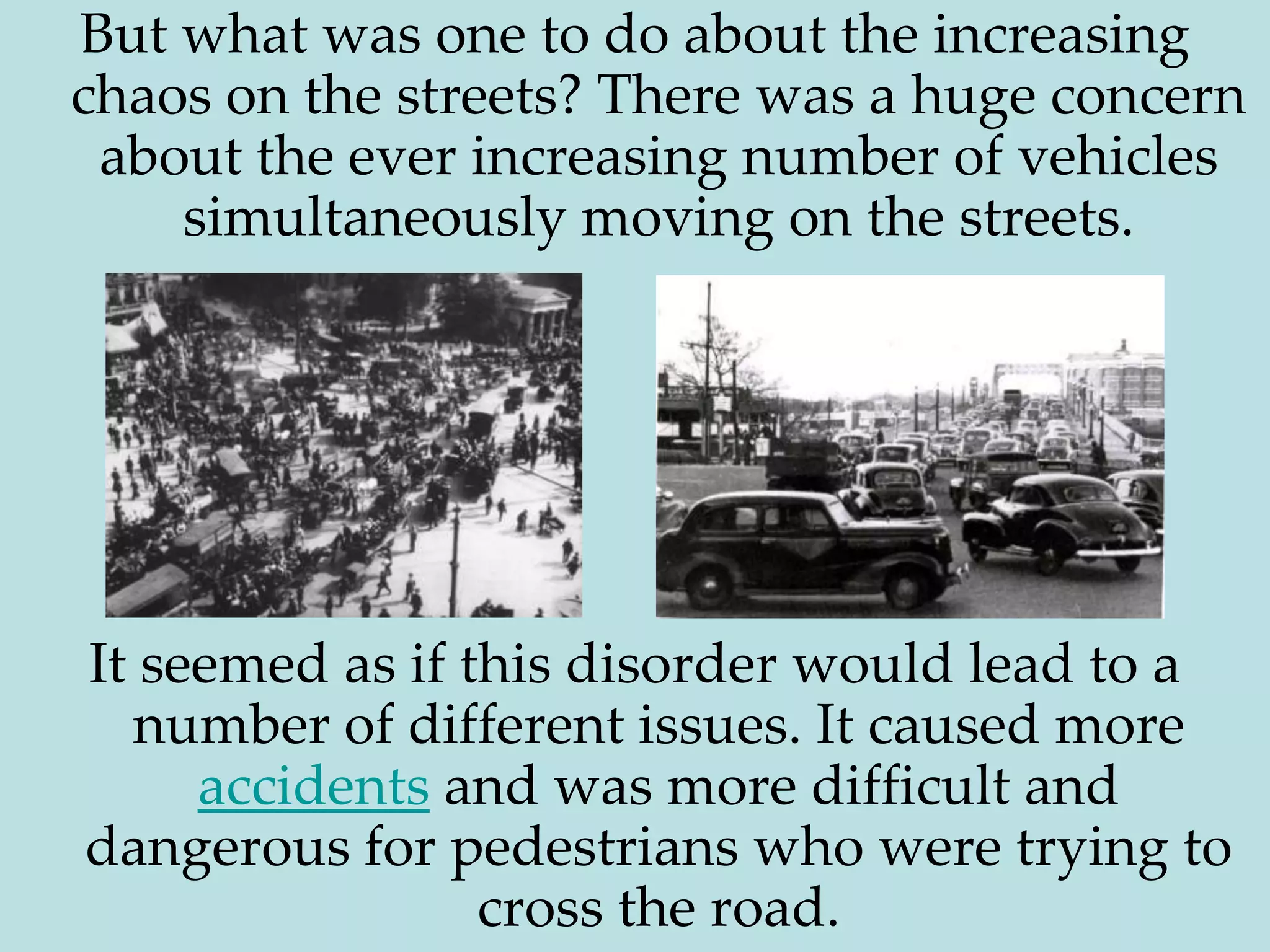 But what was one to do about the increasing chaos on the streets? There was a huge concern about the ever increasing number of vehicles simultaneously moving on the streets. It seemed as if this disorder would lead to a number of different issues. It caused more accidents and was more difficult and dangerous for pedestrians who were trying to cross the road.