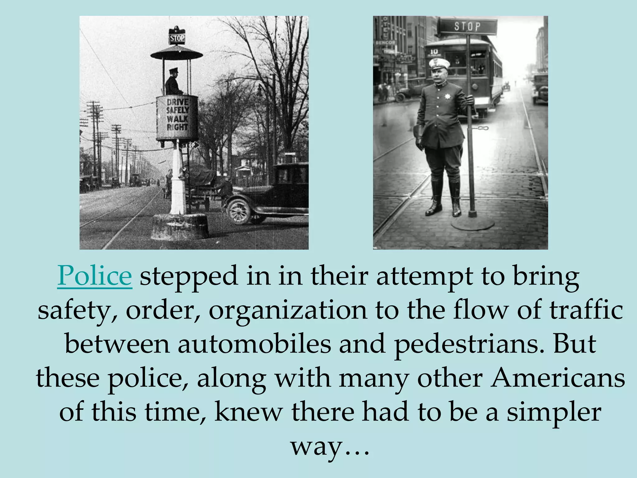 Police stepped in in their attempt to bring safety, order, organization to the flow of traffic between automobiles and pedestrians. But these police, along with many other Americans of this time, knew there had to be a simpler way…