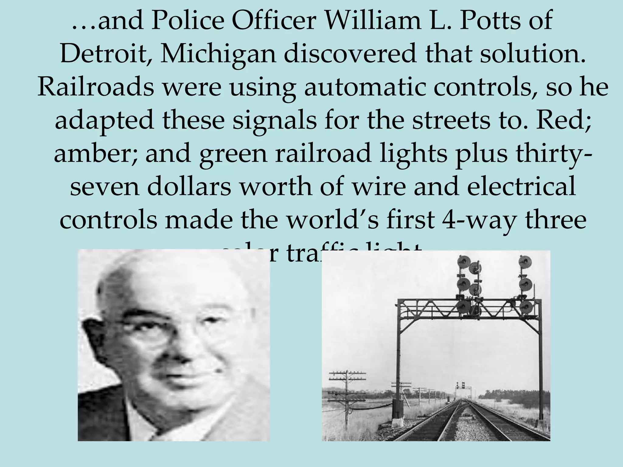 …and Police Officer William L. Potts of Detroit, Michigan discovered that solution. Railroads were using automatic controls, so he adapted these signals for the streets to. Red; amber; and green railroad lights plus thirty-seven dollars worth of wire and electrical controls made the world’s first 4-way three color traffic light.