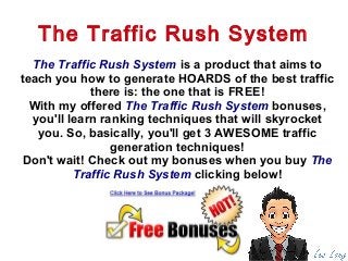 The Traffic Rush System is a product that aims to
teach you how to generate HOARDS of the best traffic
there is: the one that is FREE!
With my offered The Traffic Rush System bonuses,
you'll learn ranking techniques that will skyrocket
you. So, basically, you'll get 3 AWESOME traffic
generation techniques!
Don't wait! Check out my bonuses when you buy The
Traffic Rush System clicking below!
The Traffic Rush System
 