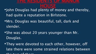THE RESIDENTS OF MANOR
HOUSE
•John Douglas had plenty of money and thereby,
had quite a reputation in Birlstone.
•Mrs. Douglas was beautiful, tall, dark and
slender.
•She was about 20 years younger than Mr.
Douglas.
•They were devoted to each other, however, off
late there were some strained relations between
 