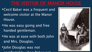 THE VISITOR OF MANOR HOUSE
•Cecil Baker was a frequent and
welcome visitor at the Manor
House.
•He was easy going and free
handed gentleman.
•He was at ease with both John
and Mrs. Douglas.
•John Douglas was not
 