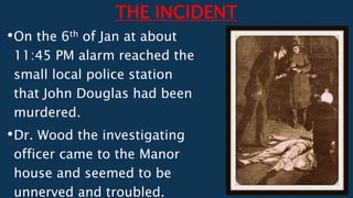 THE INCIDENT
•On the 6th of Jan at about
11:45 PM alarm reached the
small local police station
that John Douglas had been
murdered.
•Dr. Wood the investigating
officer came to the Manor
house and seemed to be
unnerved and troubled.
 