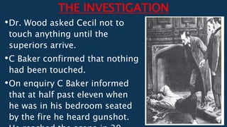 THE INVESTIGATION
•Dr. Wood asked Cecil not to
touch anything until the
superiors arrive.
•C Baker confirmed that nothing
had been touched.
•On enquiry C Baker informed
that at half past eleven when
he was in his bedroom seated
by the fire he heard gunshot.
 