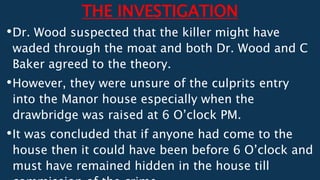 THE INVESTIGATION
•Dr. Wood suspected that the killer might have
waded through the moat and both Dr. Wood and C
Baker agreed to the theory.
•However, they were unsure of the culprits entry
into the Manor house especially when the
drawbridge was raised at 6 O’clock PM.
•It was concluded that if anyone had come to the
house then it could have been before 6 O’clock and
must have remained hidden in the house till
 