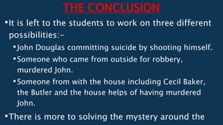 THE CONCLUSION
•It is left to the students to work on three different
possibilities:-
•John Douglas committing suicide by shooting himself.
•Someone who came from outside for robbery,
murdered John.
•Someone from with the house including Cecil Baker,
the Butler and the house helps of having murdered
John.
•There is more to solving the mystery around the
 