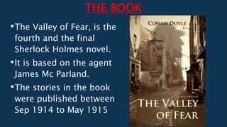 THE BOOK
•The Valley of Fear, is the
fourth and the final
Sherlock Holmes novel.
•It is based on the agent
James Mc Parland.
•The stories in the book
were published between
Sep 1914 to May 1915
 