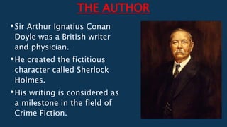 THE AUTHOR
•Sir Arthur Ignatius Conan
Doyle was a British writer
and physician.
•He created the fictitious
character called Sherlock
Holmes.
•His writing is considered as
a milestone in the field of
Crime Fiction.
 