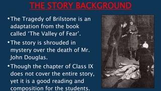 THE STORY BACKGROUND
•The Tragedy of Brilstone is an
adaptation from the book
called ‘The Valley of Fear’.
•The story is shrouded in
mystery over the death of Mr.
John Douglas.
•Though the chapter of Class IX
does not cover the entire story,
yet it is a good reading and
composition for the students.
 