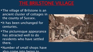 THE BRILSTONE VILLAGE
•The village of Brilstone is an
ancient cluster of cottages in
the county of Sussex.
•It has been unchanged for
centuries.
•The picturesque appearance
has attracted well to do
residents who have settled
there.
•Number of small shops have
 