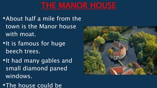 THE MANOR HOUSE
•About half a mile from the
town is the Manor house
with moat.
•It is famous for huge
beech trees.
•It had many gables and
small diamond paned
windows.
•The house could be
 