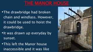 THE MANOR HOUSE
•The drawbridge had broken
chain and windlass. However,
it could be used to hoist the
drawbridge.
•It was drawn up everyday by
sunset.
•This left the Manor house
inaccessible and it was like
 