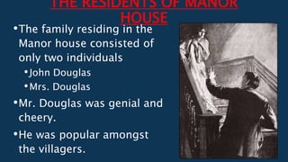 THE RESIDENTS OF MANOR
HOUSE
•The family residing in the
Manor house consisted of
only two individuals
•John Douglas
•Mrs. Douglas
•Mr. Douglas was genial and
cheery.
•He was popular amongst
the villagers.
 