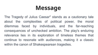 Message
The Tragedy of Julius Caesar" stands as a cautionary tale
about the complexities of political power, the moral
dilemmas faced by individuals, and the far-reaching
consequences of unchecked ambition. The play's enduring
relevance lies in its exploration of timeless themes that
continue to resonate with audiences, making it a classic
within the canon of Shakespearean tragedies.
 