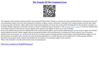 The Tragedy Of The Commons Essay
The Tragedy of the Commons American Earth: Environmental Writing Since Thoreau is a diverse yet interconnected collection of essays by renowned
environmentalist authors who have been influential in literature, religion, science, and politics. Each piece has a specific purpose and role that it plays
in conveying ideas and themes. Many authors share their personal opinions on issues such as the world's declining forests, the extinction of species, as
well their intimate experiences with nature. However, the most influential essay in this book is "The Tragedy of the Commons" by Garrett Hardin (438).
A multitude of pieces in this book tie into the tragedy of the commons and support its ideas in one way or another.
In his essay Hardin discusses how the rapid decline of the world's common places, such as natural animal pastures, are the result of rapid, uncontrolled
human population growth. Hardin suggests that environmental problems such as deforestation, crowding out of native species, loss of resources,
pollution, poor job economy, etc., are the result of the loss of common spaces. He indicated that common spaces used to be plentiful enough for every
person to have an abundant share, but that was when the human population was smaller than the current population of 7 billion people. Hardin's
powerful essay proposes many solutions and methods for solving the ever increasing tragedy of the commons.
"Ruin is the destination towards which all men rush, each pursuing his
Get more content on HelpWriting.net
 