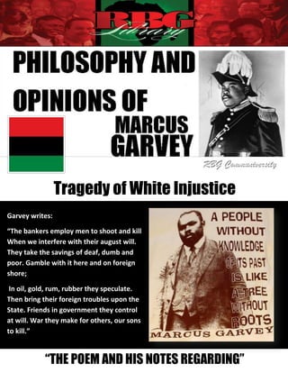 Tragedy of White Injustice
Garvey writes:

“The bankers employ men to shoot and kill
When we interfere with their august will.
They take the savings of deaf, dumb and
poor. Gamble with it here and on foreign
shore;

 In oil, gold, rum, rubber they speculate.
Then bring their foreign troubles upon the
State. Friends in government they control
at will. War they make for others, our sons
to kill.”
            Marcus Garvey - Tragedy of White Injustice   1

            “THE POEM AND HIS NOTES REGARDING”
 
