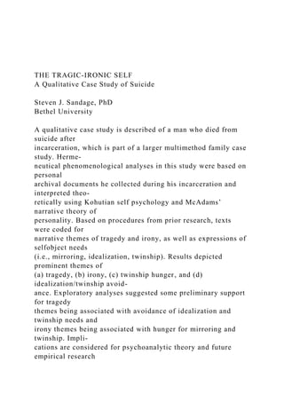 THE TRAGIC-IRONIC SELF
A Qualitative Case Study of Suicide
Steven J. Sandage, PhD
Bethel University
A qualitative case study is described of a man who died from
suicide after
incarceration, which is part of a larger multimethod family case
study. Herme-
neutical phenomenological analyses in this study were based on
personal
archival documents he collected during his incarceration and
interpreted theo-
retically using Kohutian self psychology and McAdams’
narrative theory of
personality. Based on procedures from prior research, texts
were coded for
narrative themes of tragedy and irony, as well as expressions of
selfobject needs
(i.e., mirroring, idealization, twinship). Results depicted
prominent themes of
(a) tragedy, (b) irony, (c) twinship hunger, and (d)
idealization/twinship avoid-
ance. Exploratory analyses suggested some preliminary support
for tragedy
themes being associated with avoidance of idealization and
twinship needs and
irony themes being associated with hunger for mirroring and
twinship. Impli-
cations are considered for psychoanalytic theory and future
empirical research
 