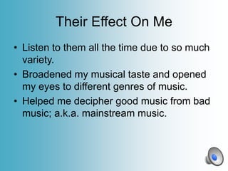 Their Effect On Me
• Listen to them all the time due to so much
variety.
• Broadened my musical taste and opened
my eyes to different genres of music.
• Helped me decipher good music from bad
music; a.k.a. mainstream music.

 