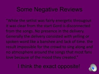 Some Negative Reviews
“While the setlist was fairly energetic througout
it was clear from the start Gord is disconnected
from the songs. No presence in the delivery.
Generally the delivery consisted with yelling or
spoken word like a banshee and lack of time. the
result impossible for the crowd to sing along and
no atmosphere around the songs that most fans
love because of the mood they created.”

I think the exact opposite!

 