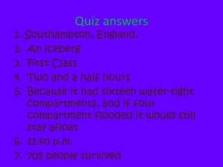 Quiz answers1. Southampton, England.An icebergFirst ClassTwo and a half hoursBecause it had sixteen water-tight compartments, and if four compartment flooded it would still stay afloat11:40 p.m.705 people survived