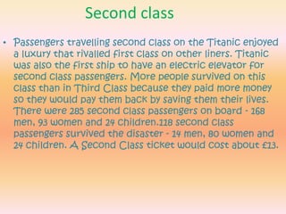 Second classPassengers travelling second class on the Titanic enjoyed a luxury that rivalled first class on other liners. Titanic was also the first ship to have an electric elevator for second class passengers. More people survived on this class than in Third Class because they paid more money so they would pay them back by saving them their lives.There were 285 second class passengers on board - 168 men, 93 women and 24 children.118 second class passengers survived the disaster - 14 men, 80 women and 24 children.A Second Class ticket would cost about £13.