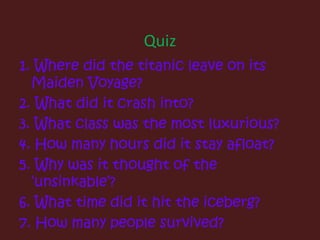 Quiz1. Where did the titanic leave on its Maiden Voyage?2. What did it crash into?3. What class was the most luxurious?4. How many hours did it stay afloat?5. Why was it thought of the ‘unsinkable’?6. What time did it hit the iceberg?7. How many people survived?