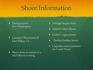 Shoot InformationPhotographer:                      Eric PendergrassLocation:Mountains of East Ellijay, Ga.Shoot done at sunset on a mid-March evening.Vintage Sequin ShirtGifted Cotton ShortsClaire's LegwarmersThrifted leather bootsCupcakes and Cashmere for Coach Purse