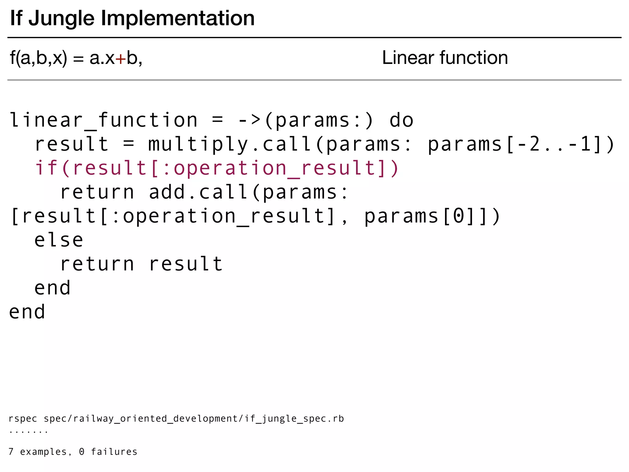 linear_function = ->(params:) do
result = multiply.call(params: params[-2..-1])
if(result[:operation_result])
return add.call(params:
[result[:operation_result], params[0]])
else
return result
end
end
rspec spec/railway_oriented_development/if_jungle_spec.rb
.......
7 examples, 0 failures
If Jungle Implementation
f(a,b,x) = a.x+b, Linear function
 