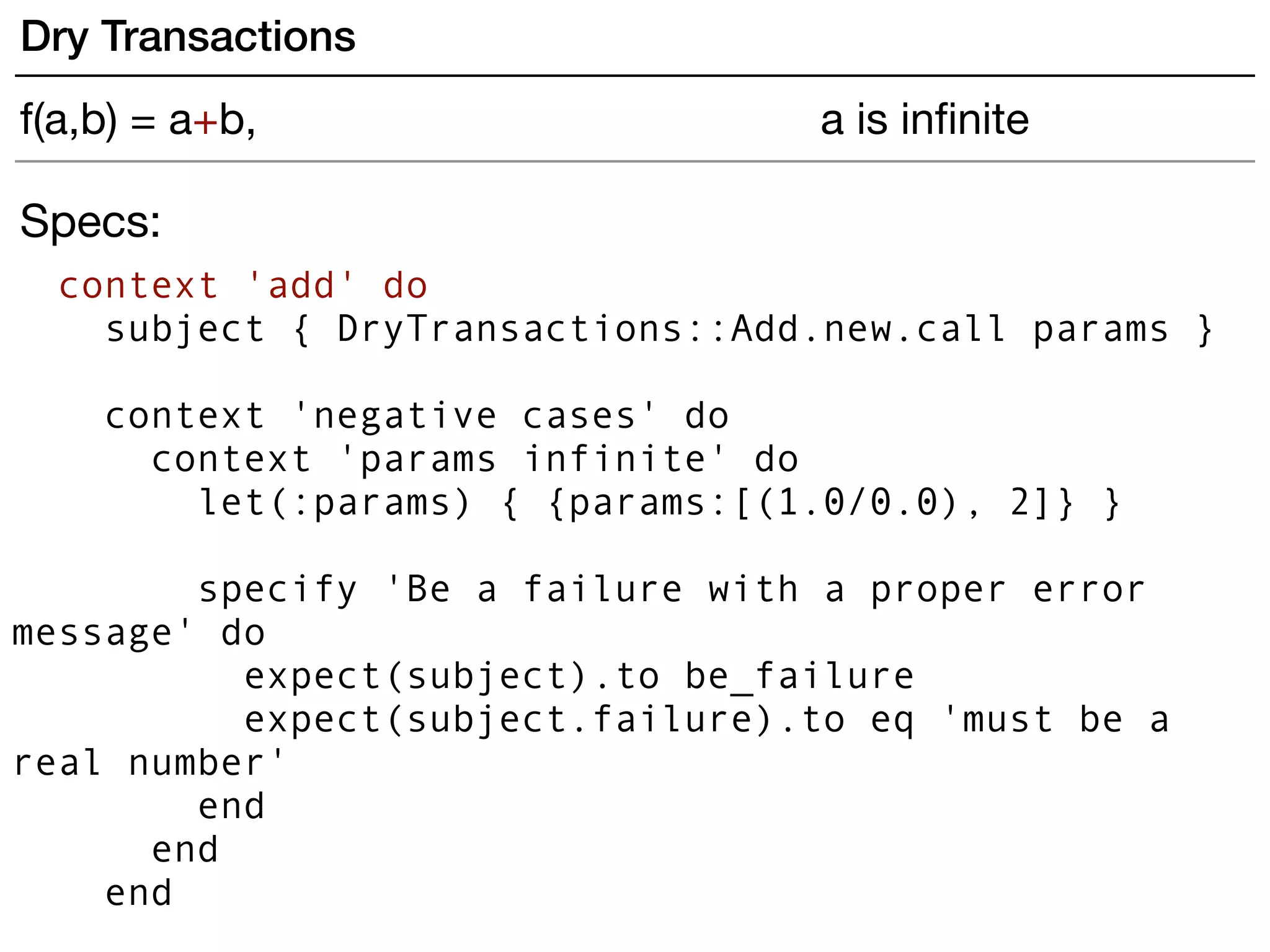 Specs:
context 'add' do
subject { DryTransactions::Add.new.call params }
 
context 'negative cases' do
context 'params infinite' do
let(:params) { {params:[(1.0/0.0), 2]} }
specify 'Be a failure with a proper error
message' do
expect(subject).to be_failure
expect(subject.failure).to eq 'must be a
real number'
end
end
end
Dry Transactions
f(a,b) = a+b, a is inﬁnite
 