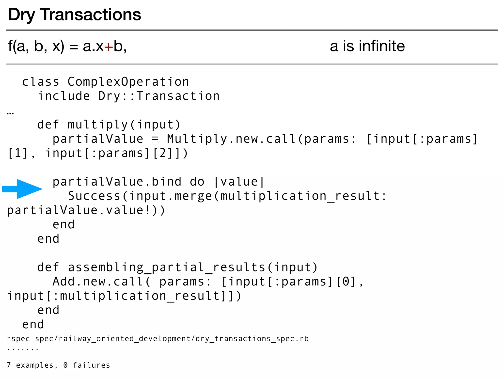 class ComplexOperation
include Dry::Transaction
…
def multiply(input)
partialValue = Multiply.new.call(params: [input[:params]
[1], input[:params][2]])
partialValue.bind do |value|
Success(input.merge(multiplication_result:
partialValue.value!))
end
end
def assembling_partial_results(input)
Add.new.call( params: [input[:params][0],
input[:multiplication_result]])
end
end
rspec spec/railway_oriented_development/dry_transactions_spec.rb
.......
7 examples, 0 failures
Dry Transactions
f(a, b, x) = a.x+b, a is inﬁnite
 