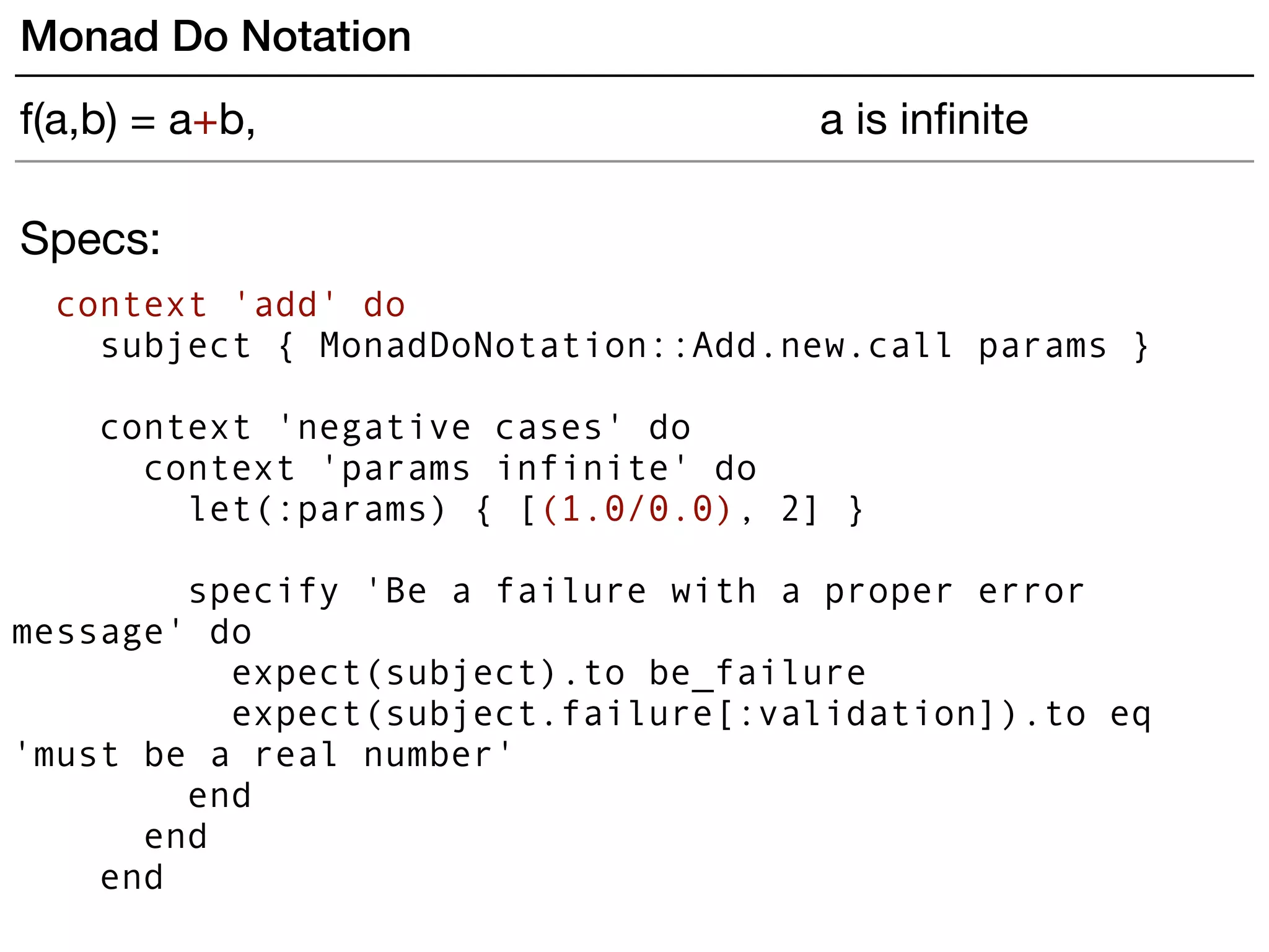 Specs:
context 'add' do
subject { MonadDoNotation::Add.new.call params }
 
context 'negative cases' do
context 'params infinite' do
let(:params) { [(1.0/0.0), 2] }
specify 'Be a failure with a proper error
message' do
expect(subject).to be_failure
expect(subject.failure[:validation]).to eq
'must be a real number'
end
end
end
Monad Do Notation
f(a,b) = a+b, a is inﬁnite
 